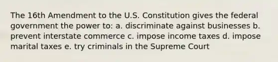 The 16th Amendment to the U.S. Constitution gives the federal government the power to: a. discriminate against businesses b. prevent interstate commerce c. impose income taxes d. impose marital taxes e. try criminals in the Supreme Court