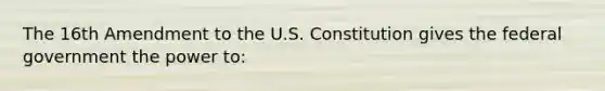 The 16th Amendment to the U.S. Constitution gives the federal government the power to: