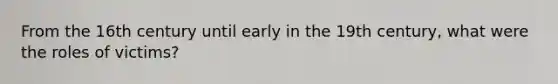 From the 16th century until early in the 19th century, what were the roles of victims?