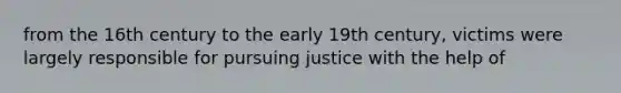 from the 16th century to the early 19th century, victims were largely responsible for pursuing justice with the help of