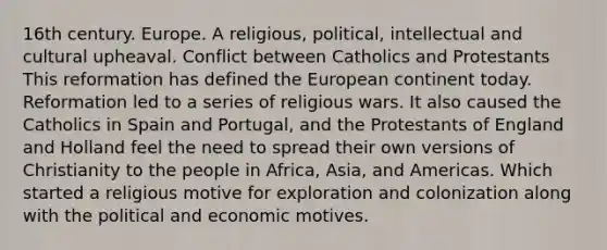 16th century. Europe. A religious, political, intellectual and cultural upheaval. Conflict between Catholics and Protestants This reformation has defined the European continent today. Reformation led to a series of religious wars. It also caused the Catholics in Spain and Portugal, and the Protestants of England and Holland feel the need to spread their own versions of Christianity to the people in Africa, Asia, and Americas. Which started a religious motive for exploration and colonization along with the political and economic motives.