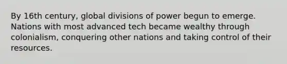 By 16th century, global divisions of power begun to emerge. Nations with most advanced tech became wealthy through colonialism, conquering other nations and taking control of their resources.