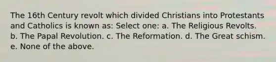 The 16th Century revolt which divided Christians into Protestants and Catholics is known as: Select one: a. The Religious Revolts. b. The Papal Revolution. c. The Reformation. d. The Great schism. e. None of the above.