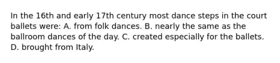 In the 16th and early 17th century most dance steps in the court ballets were: A. from folk dances. B. nearly the same as the ballroom dances of the day. C. created especially for the ballets. D. brought from Italy.