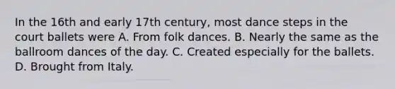 In the 16th and early 17th century, most dance steps in the court ballets were A. From folk dances. B. Nearly the same as the ballroom dances of the day. C. Created especially for the ballets. D. Brought from Italy.