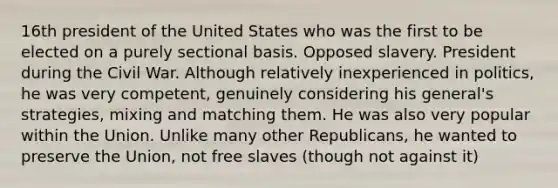 16th president of the United States who was the first to be elected on a purely sectional basis. Opposed slavery. President during the Civil War. Although relatively inexperienced in politics, he was very competent, genuinely considering his general's strategies, mixing and matching them. He was also very popular within the Union. Unlike many other Republicans, he wanted to preserve the Union, not free slaves (though not against it)