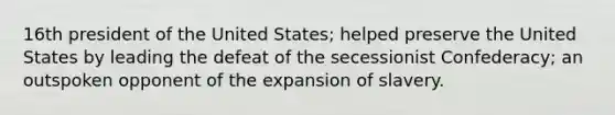 16th president of the United States; helped preserve the United States by leading the defeat of the secessionist Confederacy; an outspoken opponent of the expansion of slavery.