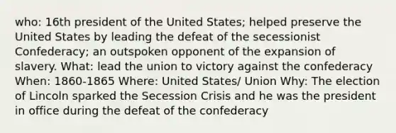 who: 16th president of the United States; helped preserve the United States by leading the defeat of the secessionist Confederacy; an outspoken opponent of the expansion of slavery. What: lead the union to victory against the confederacy When: 1860-1865 Where: United States/ Union Why: The election of Lincoln sparked the Secession Crisis and he was the president in office during the defeat of the confederacy