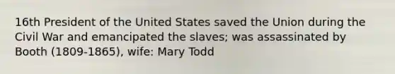 16th President of the United States saved the Union during the Civil War and emancipated the slaves; was assassinated by Booth (1809-1865), wife: Mary Todd