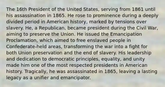 The 16th President of the United States, serving from 1861 until his assassination in 1865. He rose to prominence during a deeply divided period in American history, marked by tensions over slavery. He, a Republican, became president during the Civil War, aiming to preserve the Union. He issued the Emancipation Proclamation, which aimed to free enslaved people in Confederate-held areas, transforming the war into a fight for both Union preservation and the end of slavery. His leadership and dedication to democratic principles, equality, and unity made him one of the most respected presidents in American history. Tragically, he was assassinated in 1865, leaving a lasting legacy as a unifier and emancipator.