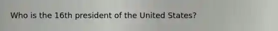 Who is the 16th president of the United States?