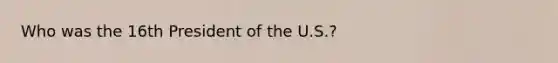 Who was the 16th President of the U.S.?