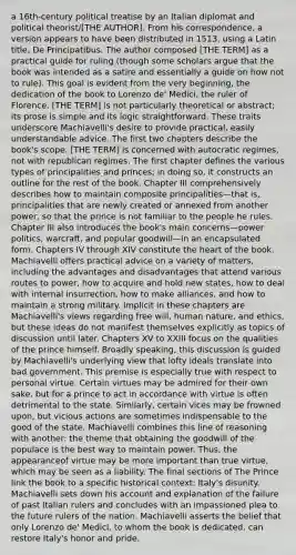 a 16th-century political treatise by an Italian diplomat and political theorist/[THE AUTHOR]. From his correspondence, a version appears to have been distributed in 1513, using a Latin title, De Principatibus. The author composed [THE TERM] as a practical guide for ruling (though some scholars argue that the book was intended as a satire and essentially a guide on how not to rule). This goal is evident from the very beginning, the dedication of the book to Lorenzo de' Medici, the ruler of Florence. [THE TERM] is not particularly theoretical or abstract; its prose is simple and its logic straightforward. These traits underscore Machiavelli's desire to provide practical, easily understandable advice. The first two chapters describe the book's scope. [THE TERM] is concerned with autocratic regimes, not with republican regimes. The first chapter defines the various types of principalities and princes; in doing so, it constructs an outline for the rest of the book. Chapter III comprehensively describes how to maintain composite principalities—that is, principalities that are newly created or annexed from another power, so that the prince is not familiar to the people he rules. Chapter III also introduces the book's main concerns—power politics, warcraft, and popular goodwill—in an encapsulated form. Chapters IV through XIV constitute the heart of the book. Machiavelli offers practical advice on a variety of matters, including the advantages and disadvantages that attend various routes to power, how to acquire and hold new states, how to deal with internal insurrection, how to make alliances, and how to maintain a strong military. Implicit in these chapters are Machiavelli's views regarding free will, human nature, and ethics, but these ideas do not manifest themselves explicitly as topics of discussion until later. Chapters XV to XXIII focus on the qualities of the prince himself. Broadly speaking, this discussion is guided by Machiavelli's underlying view that lofty ideals translate into bad government. This premise is especially true with respect to personal virtue. Certain virtues may be admired for their own sake, but for a prince to act in accordance with virtue is often detrimental to the state. Similarly, certain vices may be frowned upon, but vicious actions are sometimes indispensable to the good of the state. Machiavelli combines this line of reasoning with another: the theme that obtaining the goodwill of the populace is the best way to maintain power. Thus, the appearanceof virtue may be more important than true virtue, which may be seen as a liability. The final sections of The Prince link the book to a specific historical context: Italy's disunity. Machiavelli sets down his account and explanation of the failure of past Italian rulers and concludes with an impassioned plea to the future rulers of the nation. Machiavelli asserts the belief that only Lorenzo de' Medici, to whom the book is dedicated, can restore Italy's honor and pride.