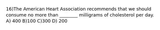 16)The American Heart Association recommends that we should consume no more than ________ milligrams of cholesterol per day. A) 400 B)100 C)300 D) 200