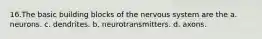 16.The basic building blocks of the nervous system are the a. neurons. c. dendrites. b. neurotransmitters. d. axons.