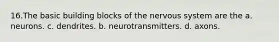 16.The basic building blocks of the nervous system are the a. neurons. c. dendrites. b. neurotransmitters. d. axons.