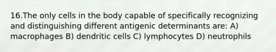 16.The only cells in the body capable of specifically recognizing and distinguishing different antigenic determinants are: A) macrophages B) dendritic cells C) lymphocytes D) neutrophils