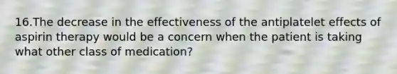 16.The decrease in the effectiveness of the antiplatelet effects of aspirin therapy would be a concern when the patient is taking what other class of medication?