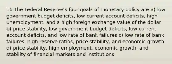 16-The Federal Reserve's four goals of <a href='https://www.questionai.com/knowledge/kEE0G7Llsx-monetary-policy' class='anchor-knowledge'>monetary policy</a> are a) low government budget deficits, low current account deficits, high unemployment, and a high foreign exchange value of the dollar b) price stability, low government budget deficits, low current account deficits, and low rate of bank failures c) low rate of bank failures, high reserve ratios, price stability, and economic growth d) price stability, high employment, economic growth, and stability of financial markets and institutions