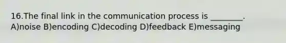 16.The final link in the communication process is ________. A)noise B)encoding C)decoding D)feedback E)messaging