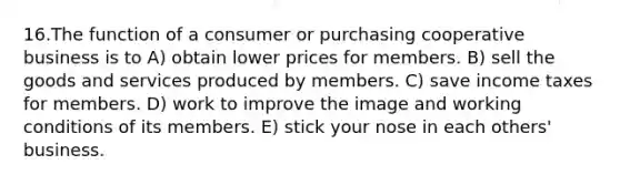 16.The function of a consumer or purchasing cooperative business is to A) obtain lower prices for members. B) sell the goods and services produced by members. C) save income taxes for members. D) work to improve the image and working conditions of its members. E) stick your nose in each others' business.