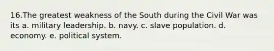 16.​The greatest weakness of the South during the Civil War was its a. ​military leadership. b. ​navy. c. ​slave population. d. ​economy. e. ​political system.