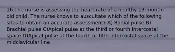 16.The nurse is assessing the heart rate of a healthy 13-month-old child. The nurse knows to auscultate which of the following sites to obtain an accurate assessment? A) Radial pulse B) Brachial pulse C)Apical pulse at the third or fourth intercostal space D)Apical pulse at the fourth or fifth intercostal space at the midclavicular line