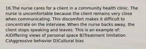 16.The nurse cares for a client in a community health clinic. The nurse is uncomfortable because the client remains very close when communicating. This discomfort makes it difficult to concentrate on the interview. When the nurse backs away, the client stops speaking and leaves. This is an example of: A)Differing views of personal space B)Treatment limitation C)Aggressive behavior D)Cultural bias