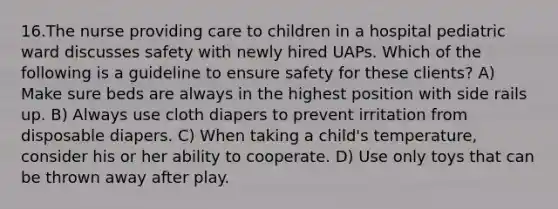 16.The nurse providing care to children in a hospital pediatric ward discusses safety with newly hired UAPs. Which of the following is a guideline to ensure safety for these clients? A) Make sure beds are always in the highest position with side rails up. B) Always use cloth diapers to prevent irritation from disposable diapers. C) When taking a child's temperature, consider his or her ability to cooperate. D) Use only toys that can be thrown away after play.