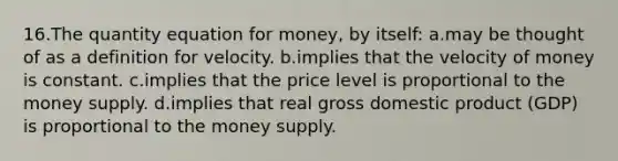 16.The quantity equation for money, by itself: a.may be thought of as a definition for velocity. b.implies that the velocity of money is constant. c.implies that the price level is proportional to the money supply. d.implies that real gross domestic product (GDP) is proportional to the money supply.