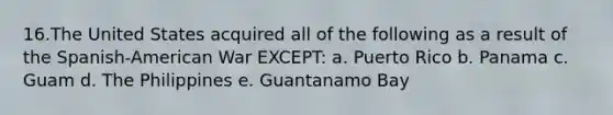 16.The United States acquired all of the following as a result of the Spanish-American War EXCEPT: a. Puerto Rico b. Panama c. Guam d. The Philippines e. Guantanamo Bay