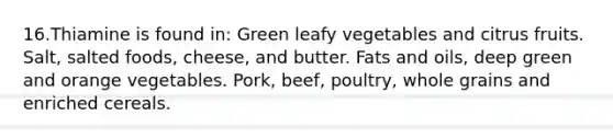 16.Thiamine is found in: Green leafy vegetables and citrus fruits. Salt, salted foods, cheese, and butter. Fats and oils, deep green and orange vegetables. Pork, beef, poultry, whole grains and enriched cereals.