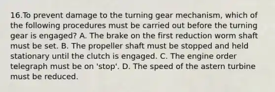 16.To prevent damage to the turning gear mechanism, which of the following procedures must be carried out before the turning gear is engaged? A. The brake on the first reduction worm shaft must be set. B. The propeller shaft must be stopped and held stationary until the clutch is engaged. C. The engine order telegraph must be on 'stop'. D. The speed of the astern turbine must be reduced.