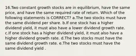 16.Two constant growth stocks are in equilibrium, have the same price, and have the same required rate of return. Which of the following statements is CORRECT? a.The two stocks must have the same dividend per share. b.If one stock has a higher dividend yield, it must also have a lower dividend growth rate. c.If one stock has a higher dividend yield, it must also have a higher dividend growth rate. d.The two stocks must have the same dividend growth rate. e.The two stocks must have the same dividend yield .