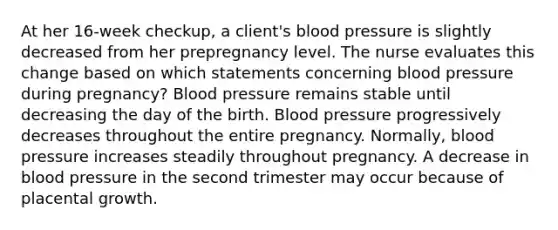 At her 16-week checkup, a client's blood pressure is slightly decreased from her prepregnancy level. The nurse evaluates this change based on which statements concerning blood pressure during pregnancy? Blood pressure remains stable until decreasing the day of the birth. Blood pressure progressively decreases throughout the entire pregnancy. Normally, blood pressure increases steadily throughout pregnancy. A decrease in blood pressure in the second trimester may occur because of placental growth.