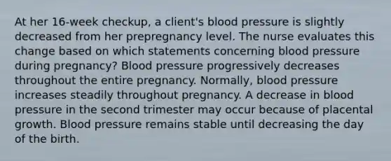 At her 16-week checkup, a client's blood pressure is slightly decreased from her prepregnancy level. The nurse evaluates this change based on which statements concerning blood pressure during pregnancy? Blood pressure progressively decreases throughout the entire pregnancy. Normally, blood pressure increases steadily throughout pregnancy. A decrease in blood pressure in the second trimester may occur because of placental growth. Blood pressure remains stable until decreasing the day of the birth.