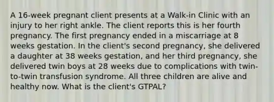 A 16-week pregnant client presents at a Walk-in Clinic with an injury to her right ankle. The client reports this is her fourth pregnancy. The first pregnancy ended in a miscarriage at 8 weeks gestation. In the client's second pregnancy, she delivered a daughter at 38 weeks gestation, and her third pregnancy, she delivered twin boys at 28 weeks due to complications with twin-to-twin transfusion syndrome. All three children are alive and healthy now. What is the client's GTPAL?