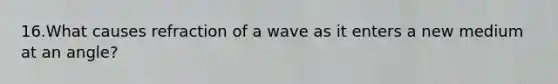 16.What causes refraction of a wave as it enters a new medium at an angle?