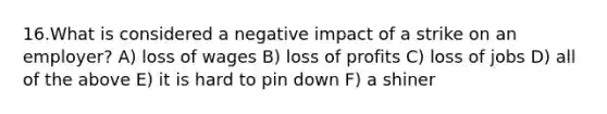 16.What is considered a negative impact of a strike on an employer? A) loss of wages B) loss of profits C) loss of jobs D) all of the above E) it is hard to pin down F) a shiner