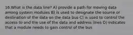 16.What is the data line? A) provide a path for moving data among system modules B) is used to designate the source or destination of the data on the data bus C) is used to control the access to and the use of the data and address lines D) indicates that a module needs to gain control of the bus