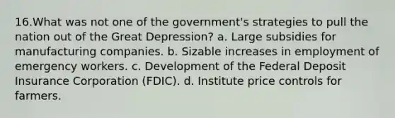 16.What was not one of the government's strategies to pull the nation out of the Great Depression? a. Large subsidies for manufacturing companies. b. Sizable increases in employment of emergency workers. c. Development of the Federal Deposit Insurance Corporation (FDIC). d. Institute price controls for farmers.