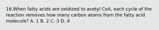 16.When fatty acids are oxidized to acetyl CoA, each cycle of the reaction removes how many carbon atoms from the fatty acid molecule? A. 1 B. 2 C. 3 D. 4