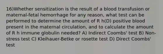 16)Whether sensitization is the result of a blood transfusion or maternal-fetal hemorrhage for any reason, what test can be performed to determine the amount of R h(D) positive blood present in the maternal circulation, and to calculate the amount of R h immune globulin needed? A) Indirect Coombs' test B) Non-stress test C) Kleihauer-Betke or rosette test D) Direct Coombs' test