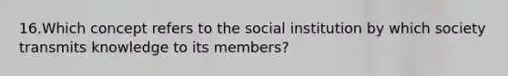 16.Which concept refers to the social institution by which society transmits knowledge to its members?