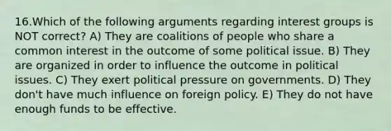 16.Which of the following arguments regarding interest groups is NOT correct? A) They are coalitions of people who share a common interest in the outcome of some political issue. B) They are organized in order to influence the outcome in political issues. C) They exert political pressure on governments. D) They don't have much influence on foreign policy. E) They do not have enough funds to be effective.