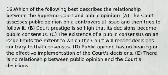 16.Which of the following best describes the relationship between the Supreme Court and public opinion? (A) The Court assesses public opinion on a controversial issue and then tries to follow it. (B) Court prestige is so high that its decisions become public consensus. (C) The existence of a public consensus on an issue limits the extent to which the Court will render decisions contrary to that consensus. (D) Public opinion has no bearing on the effective implementation of the Court's decisions. (E) There is no relationship between public opinion and the Court's decisions.