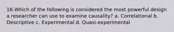 16.Which of the following is considered the most powerful design a researcher can use to examine causality? a. Correlational b. Descriptive c. Experimental d. Quasi-experimental