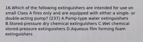 16.Which of the following extinguishers are intended for use on small Class A fires only and are equipped with either a single- or double-acting pump? (237) A.Pump-type water extinguishers B.Stored-pressure dry chemical extinguishers C.Wet chemical stored-pressure extinguishers D.Aqueous film forming foam extinguishers