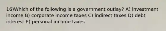 16)Which of the following is a government outlay? A) investment income B) corporate income taxes C) indirect taxes D) debt interest E) personal income taxes