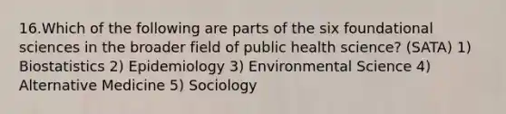 16.Which of the following are parts of the six foundational sciences in the broader field of public health science? (SATA) 1) Biostatistics 2) Epidemiology 3) Environmental Science 4) Alternative Medicine 5) Sociology